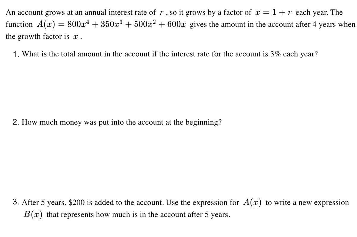 An account grows at an annual interest rate of r, so it grows by a factor of x =
1+r each year. The
function A(x) = 800x4 + 350x³ + 500x² + 600x gives the amount in the account after 4 years when
the growth factor is x .
1. What is the total amount in the account if the interest rate for the account is 3% each year?
2. How much money was put into the account at the beginning?
3. After 5 years, $200 is added to the account. Use the expression for A(x) to write a new expression
B(x) that represents how much is in the account after 5 years.
