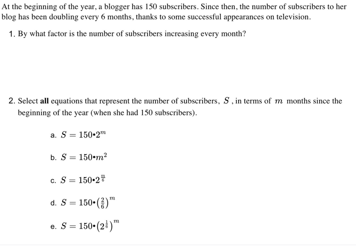 At the beginning of the year, a blogger has 150 subscribers. Since then, the number of subscribers to her
blog has been doubling every 6 months, thanks to some successful appearances on television.
1. By what factor is the number of subscribers increasing every month?
2. Select all equations that represent the number of subscribers, S , in terms of m months since the
beginning of the year (when she had 150 subscribers).
a. S = 150•2m
b. S = 150•m²
c. S = 150•2
m
d. S = 150•()™
m
e. S = 150•(2ł)"
150•(2)*
