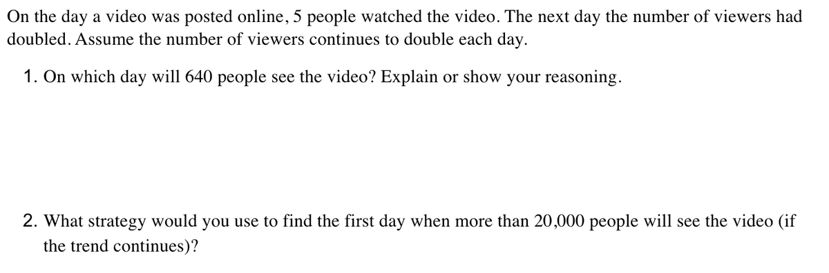 On the day a video was posted online, 5 people watched the video. The next day the number of viewers had
doubled. Assume the number of viewers continues to double each day.
1. On which day will 640 people see the video? Explain or show your reasoning.
2. What strategy would you use to find the first day when more than 20,000 people will see the video (if
the trend continues)?
