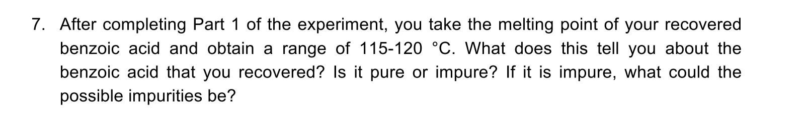 7. After completing Part 1 of the experiment, you take the melting point of your recovered
benzoic acid and obtain a range of 115-120 °C. What does this tell you about the
benzoic acid that you recovered? Is it pure or impure? If it is impure, what could the
possible impurities be?

