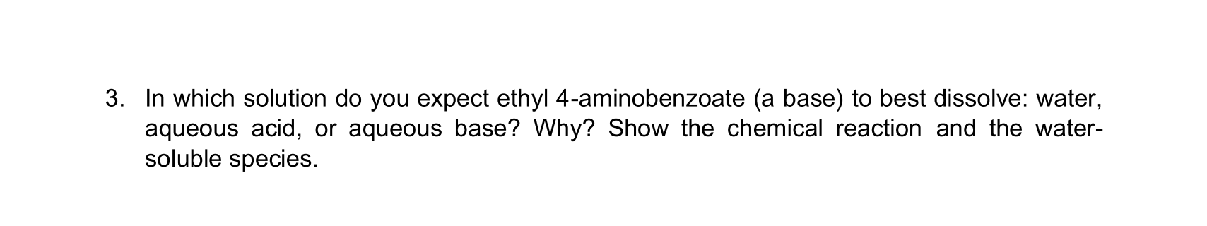 3. In which solution do you expect ethyl 4-aminobenzoate (a base) to best dissolve: water,
aqueous acid, or aqueous base? Why? Show the chemical reaction and the water-
soluble species.
