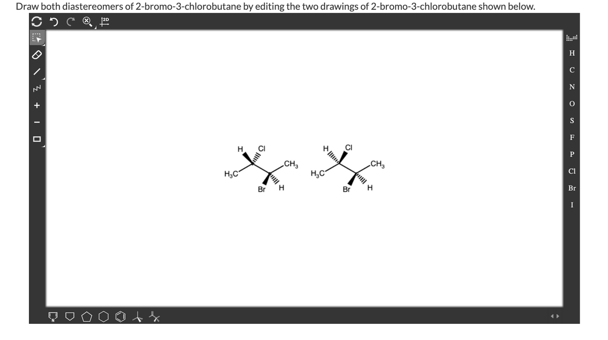 Draw both diastereomers of 2-bromo-3-chlorobutane by editing the two drawings of 2-bromo-3-chlorobutane shown below.
®,
H
C
+
S
F
CI
H
CH3
CH3
Cl
H3C
H,C
Br
Br
Br
H
I
ぐ)
