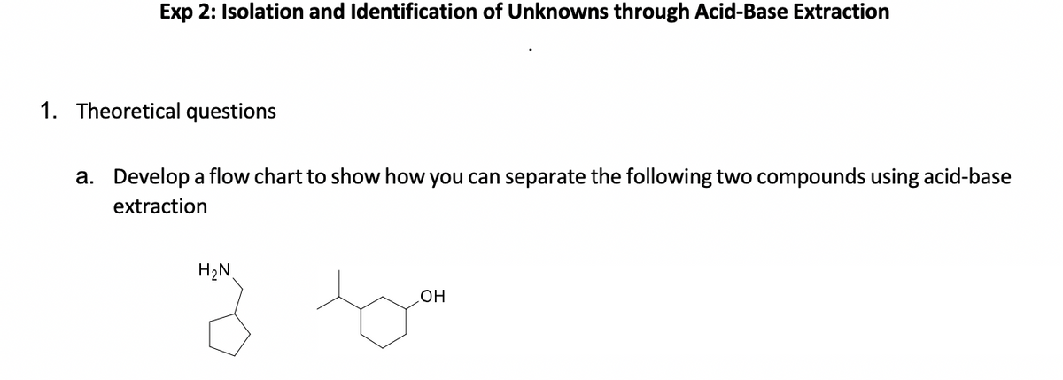 Exp 2: Isolation and Identification of Unknowns through Acid-Base Extraction
1. Theoretical questions
a. Develop a flow chart to show how you can separate the following two compounds using acid-base
extraction
H2N
но
