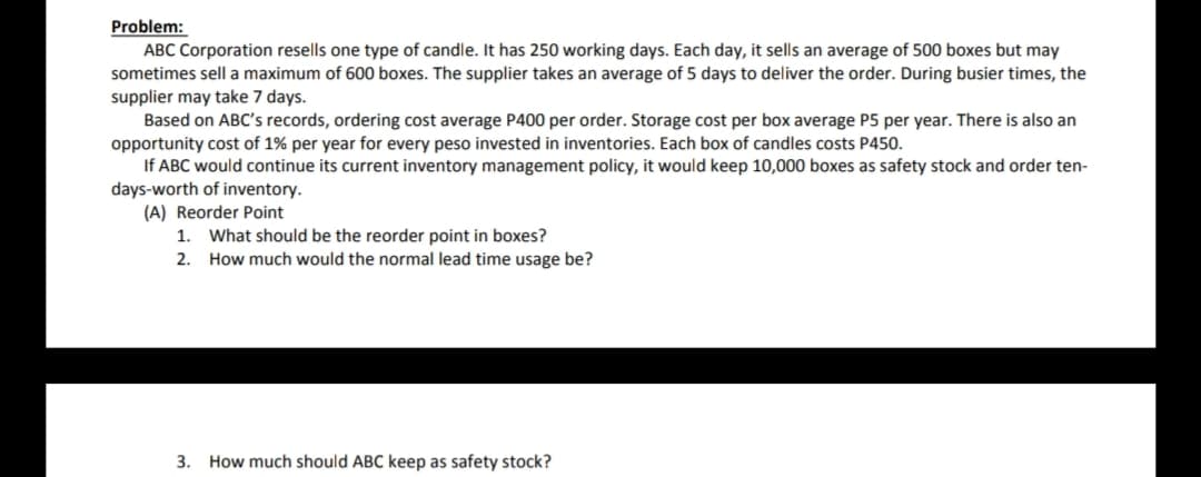 Problem:
ABC Corporation resells one type of candle. It has 250 working days. Each day, it sells an average of 500 boxes but may
sometimes sell a maximum of 600 boxes. The supplier takes an average of 5 days to deliver the order. During busier times, the
supplier may take 7 days.
Based on ABC's records, ordering cost average P400 per order. Storage cost per box average P5 per year. There is also an
opportunity cost of 1% per year for every peso invested in inventories. Each box of candles costs P450.
If ABC would continue its current inventory management policy, it would keep 10,000 boxes as safety stock and order ten-
days-worth of inventory.
(A) Reorder Point
What should be the reorder point in boxes?
2. How much would the normal lead time usage be?
1.
3. How much should ABC keep as safety stock?
