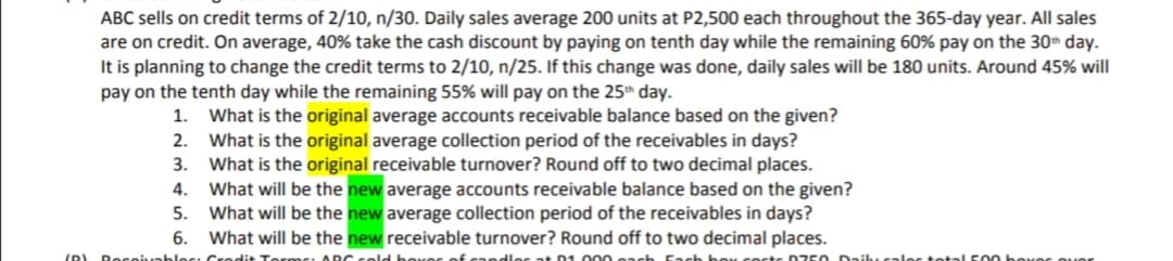 ABC sells on credit terms of 2/10, n/30. Daily sales average 200 units at P2,500 each throughout the 365-day year. All sales
are on credit. On average, 40% take the cash discount by paying on tenth day while the remaining 60% pay on the 30h day.
It is planning to change the credit terms to 2/10, n/25. If this change was done, daily sales will be 180 units. Around 45% will
pay on the tenth day while the remaining 55% will pay on the 25th day.
What is the original average accounts receivable balance based on the given?
2. What is the original average collection period of the receivables in days?
3. What is the original receivable turnover? Round off to two decimal places.
What will be the new average accounts receivable balance based on the given?
What will be the new average collection period of the receivables in days?
What will be the new receivable turnover? Round off to two decimal places.
1.
4.
5.
6.
(0) Docoiunhlocı Crodit
RC sold bexes of candles at D1 000 9ach Fach beK COsts D Z50
lec to tal 50 0 boxes ouer
