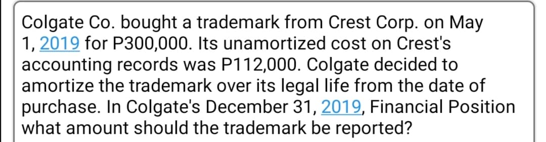 Colgate Co. bought a trademark from Crest Corp. on May
1, 2019 for P300,000. Its unamortized cost on Crest's
accounting records was P112,000. Colgate decided to
amortize the trademark over its legal life from the date of
purchase. In Colgate's December 31, 2019, Financial Position
what amount should the trademark be reported?
