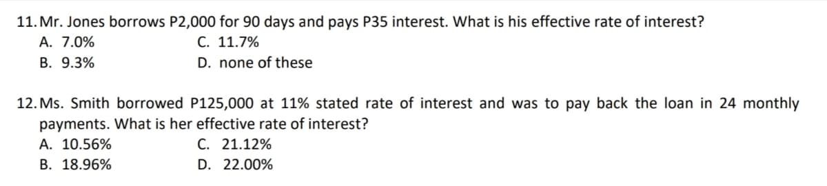 11. Mr. Jones borrows P2,000 for 90 days and pays P35 interest. What is his effective rate of interest?
A. 7.0%
B. 9.3%
C. 11.7%
D. none of these
12. Ms. Smith borrowed P125,000 at 11% stated rate of interest and was to pay back the loan in 24 monthly
payments. What is her effective rate of interest?
A. 10.56%
B. 18.96%
C. 21.12%
D. 22.00%
