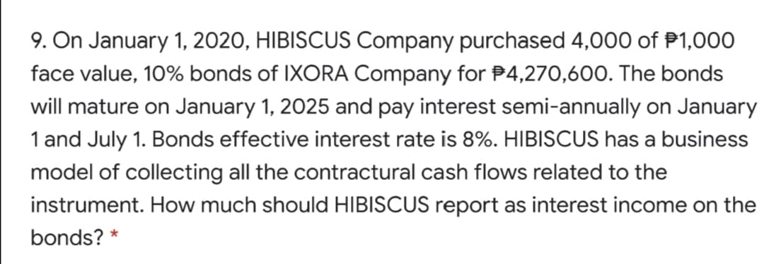 9. On January 1, 2020, HIBISCUS Company purchased 4,000 of P1,000
face value, 10% bonds of IXORA Company for P4,270,600. The bonds
will mature on January 1, 2025 and pay interest semi-annually on January
1 and July 1. Bonds effective interest rate is 8%. HIBISCUS has a business
model of collecting all the contractural cash flows related to the
instrument. How much should HIBISCUS report as interest income on the
bonds?
