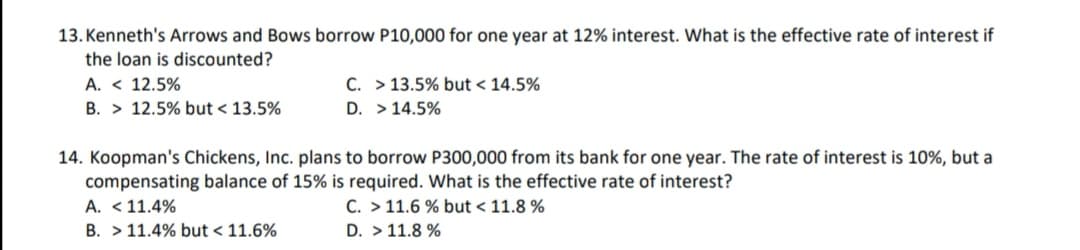 13. Kenneth's Arrows and Bows borrow P10,000 for one year at 12% interest. What is the effective rate of interest if
the loan is discounted?
A. < 12.5%
C. > 13.5% but < 14.5%
B. > 12.5% but < 13.5%
D. > 14.5%
14. Koopman's Chickens, Inc. plans to borrow P300,000 from its bank for one year. The rate of interest is 10%, but a
compensating balance of 15% is required. What is the effective rate of interest?
A. <11.4%
B. > 11.4% but < 11.6%
C. > 11.6 % but < 11.8 %
D. > 11.8 %
