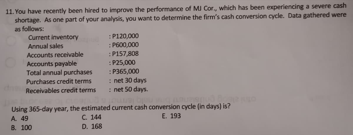 11. You have recently been hired to improve the performance of MJ Cor., which has been experiencing a severe cash
shortage. As one part of your analysis, you want to determine the firm's cash conversion cycle. Data gathered were
as follows:
Current inventory
: P120,000
: P600,000
:P157,808
: P25,000
: P365,000
: net 30 days
: net 50 days.
Annual sales
Accounts receivable
Accounts payable
Total annual purchases
Purchases credit terms
Receivables credit terms
Using 365-day year, the estimated current cash conversion cycle (in days) is?
А. 49
В. 100
otni alsog pnifslene bne nelg lem
С. 144
Е. 193
D. 168
