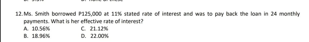 12. Ms. Smith borrowed P125,000 at 11% stated rate of interest and was to pay back the loan in 24 monthly
payments. What is her effective rate of interest?
A. 10.56%
B. 18.96%
C. 21.12%
D. 22.00%
