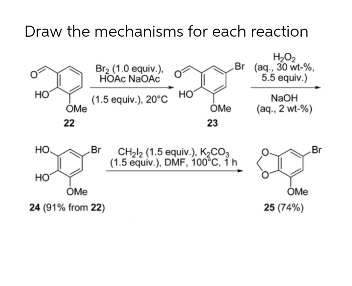 Draw the mechanisms for each reaction
Br2 (1.0 equiv.),
HOẠC NaOA
H2O2
Br (aq., 30 wt-%,
5.5 equiv.)
HO
HO
NaOH
(1.5 equiv.), 20°C
ÓMe
ÓMe
(aq., 2 wt-%)
22
23
HO.
Br
Br
CH2l2 (1.5 equiv.), K2CO3
(1.5 equiv.), DMF, 100°C, 1 h
HO
ÓMe
ÓMe
e
24 (91% from 22)
25 (74%)
