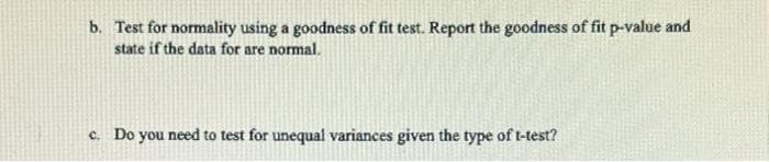 b. Test for normality using a goodness of fit test. Report the goodness of fit p-value and
state if the data for are normal.
c. Do you need to test for unequal variances given the type of t-test?
