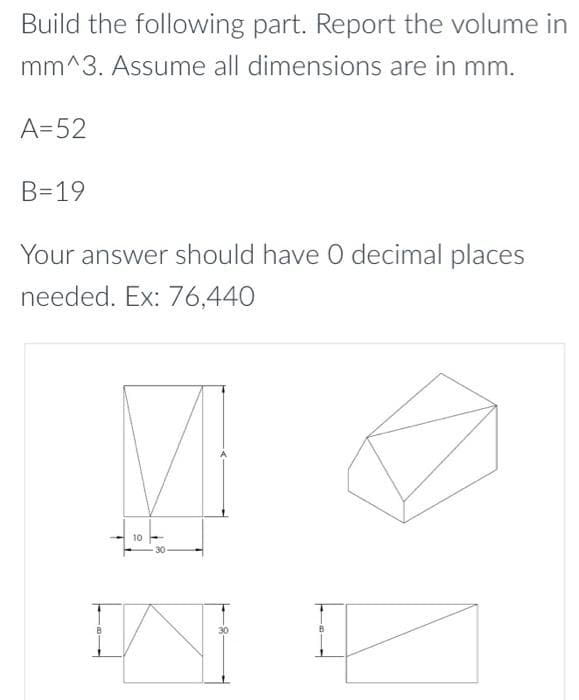 Build the following part. Report the volume in
mm^3. Assume all dimensions are in mm.
A=52
B=19
Your answer should have 0 decimal places
needed. Ex: 76,440
10 -
30
B
