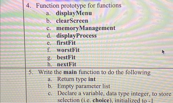 4. Function prototype for functions
a. displayMenu
b. clearScreen
c. memoryManagement
d. displayProcess
e. firstFit
f. worstFit
g. bestFit
h. nextFit
5. Write the main function to do the following
a. Return type int
b. Empty parameter list
c. Declare a variable, data type integer, to store
selection (i.e. choice), initialized to -1
