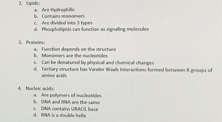 2. Lipids:
a. Are Hydrophilic
b. Contains monomers
c. Are divided into 3 types
d. Phospholipids can function as signaling molecules
3. Proteins:
a. Function depends on the structure
b. Monomers are the nucleotides
c. Can be denatured by physical and chemical changes
d. Tertiary structure has Vander Waals interactions formed between R groups of
amino acids
4. Nucleic acids:
a. Are polymers of nucleotides
b. DNA and RNA are the same
c. DNA contains URACIL base
d. RNA is a double helix
