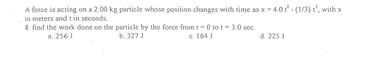 A force is acting on a 2.00 kg particle whose position changes with time as x = 4.0 t² - (1/3) t³, with x
in meters and t in seconds.
8. find the work done on the particle by the force from t = 0 to t = 3.0 sec.
b. 327 J
c. 164 J
a. 256 J
d. 225 J