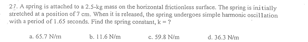 27. A spring is attached to a 2.5-kg mass on the horizontal frictionless surface. The spring is initially
stretched at a position of 7 cm. When it is released, the spring undergoes simple harmonic oscillation
with a period of 1.65 seconds. Find the spring constant, k = ?
a. 65.7 N/m
b. 11.6 N/m
c. 59.8 N/m
d. 36.3 N/m