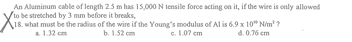 An Aluminum cable of length 2.5 m has 15,000 N tensile force acting on it, if the wire is only allowed
to be stretched by 3 mm before it breaks,
X
18. what must be the radius of the wire if the Young's modulus of Al is 6.9 x 10¹⁰ N/m² ?
d. 0.76 cm
a. 1.32 cm
b. 1.52 cm
c. 1.07 cm