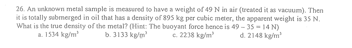 26. An unknown metal sample is measured to have a weight of 49 N in air (treated it as vacuum). Then
it is totally submerged in oil that has a density of 895 kg per cubic meter, the apparent weight is 35 N.
What is the true density of the metal? (Hint: The buoyant force hence is 49 - 35 = 14 N)
b. 3133 kg/m³
d. 2148 kg/m³
a. 1534 kg/m³
c. 2238 kg/m³