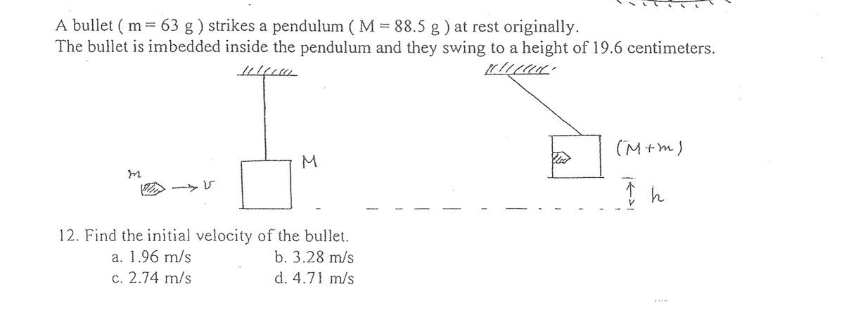 A bullet (m
63 g) strikes a pendulum ( M = 88.5 g ) at rest originally.
The bullet is imbedded inside the pendulum and they swing to a height of 19.6 centimeters.
1/1/000
Illice
m
-
V
M
12. Find the initial velocity of the bullet.
a. 1.96 m/s
b. 3.28 m/s
c. 2.74 m/s
d. 4.71 m/s
(M+m)
I h