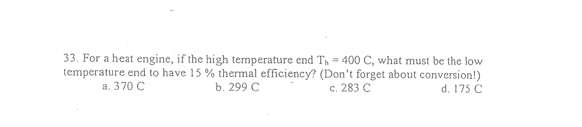 33. For a heat engine, if the high temperature end Th 400 C, what must be the low
temperature end to have 15 % thermal efficiency? (Don't forget about conversion!)
a. 370 C
b. 299 C
d. 175 C
c. 283 C
=