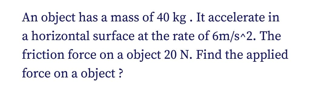 An object has a mass of 40 kg. It accelerate in
a horizontal surface at the rate of 6m/s^2. The
friction force on a object 20 N. Find the applied
force on a object ?
