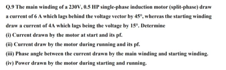 Q.9 The main winding of a 230V, 0.5 HP single-phase induction motor (split-phase) draw
a current of 6 A which lags behind the voltage vector by 45°, whereas the starting winding
draw a current of 4A which lags being the voltage by 15°. Determine
(i) Current drawn by the motor at start and its pf.
(ii) Current draw by the motor during running and its pf.
(iii) Phase angle between the current drawn by the main winding and starting winding.
(iv) Power drawn by the motor during starting and running.
