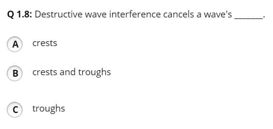 Q 1.8: Destructive wave interference cancels a wave's,
A crests
B crests and troughs
Ctroughs
