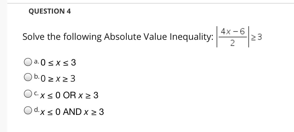 QUESTION 4
Solve the following Absolute Value Inequality:
4x - 6
2 3
O a. 0 <x< 3
а.
Ob.0 > x2 3
OC.xs0 OR x > 3
O d.x s0 AND x 2 3
