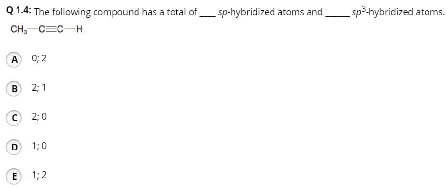 Q 1.4: The following compound has a total of
sp-hybridized atoms and
sp3-hybridized atoms.
CH3-C=C-
A 0; 2
2; 1
C 2; 0
D
1; 0
E
1; 2
