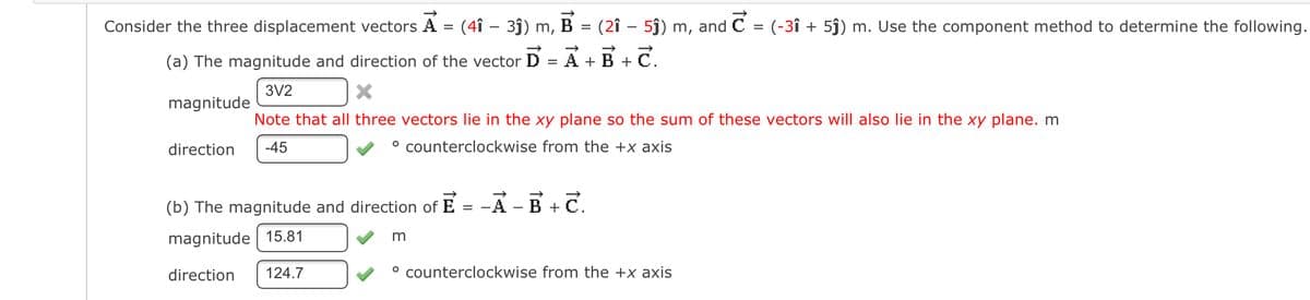 Consider the three displacement vectors A = (4î – 3ĵ) m, B
= (2î – 5j) m, and C = (-3î + 5j) m. Use the component method to determine the following.
(a) The magnitude and direction of the vector
A +B + C.
%3D
3V2
magnitude
Note that all three vectors lie in the xy plane so the sum of these vectors will also lie in the xy plane. m
direction
-45
° counterclockwise from the +x axis
(b) The magnitude and direction of E
-A - B+
magnitude 15.81
direction
124.7
° counterclockwise from the +x axis
