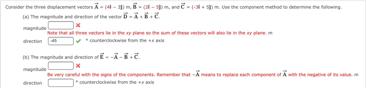 Consider the three displacement vectors A = (4î – 3ĵ) m, B
(2î – 5j) m, and C = (-3î + 5j) m. Use the component method to determine the following.
(a) The magnitude and direction of the vector
= A +B + C.
magnitude
Note that all three vectors lie in the xy plane so the sum of these vectors will also lie in the xy plane. m
direction
-45
° counterclockwise from the +x axis
(b) The magnitude and direction of
E
A -B +C.
%3D
magnitude
Be very careful with the signs of the components. Remember that -A means to replace each component of A with the negative of its value. m
direction
° counterclockwise from the +x axis
