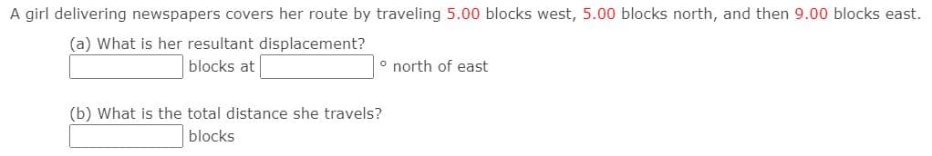 A girl delivering newspapers covers her route by traveling 5.00 blocks west, 5.00 blocks north, and then 9.00 blocks east.
(a) What is her resultant displacement?
blocks at
° north of east
(b) What is the total distance she travels?
blocks

