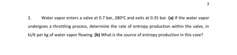 3
2.
Water vapor enters a valve at 0.7 bar, 280°C and exits at 0.35 bar. (a) If the water vapor
undergoes a throttling process, determine the rate of entropy production within the valve, in
kJ/K per kg of water vapor flowing. (b) What is the source of entropy production in this case?

