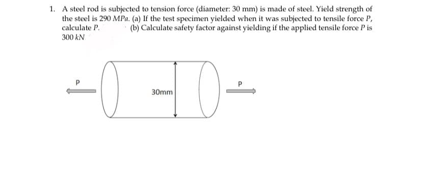 1. A steel rod is subjected to tension force (diameter: 30 mm) is made of steel. Yield strength of
the steel is 290 MPa. (a) If the test specimen yielded when it was subjected to tensile force P,
calculate P.
(b) Calculate safety factor against yielding if the applied tensile force P is
300 kN.
P
30mm
