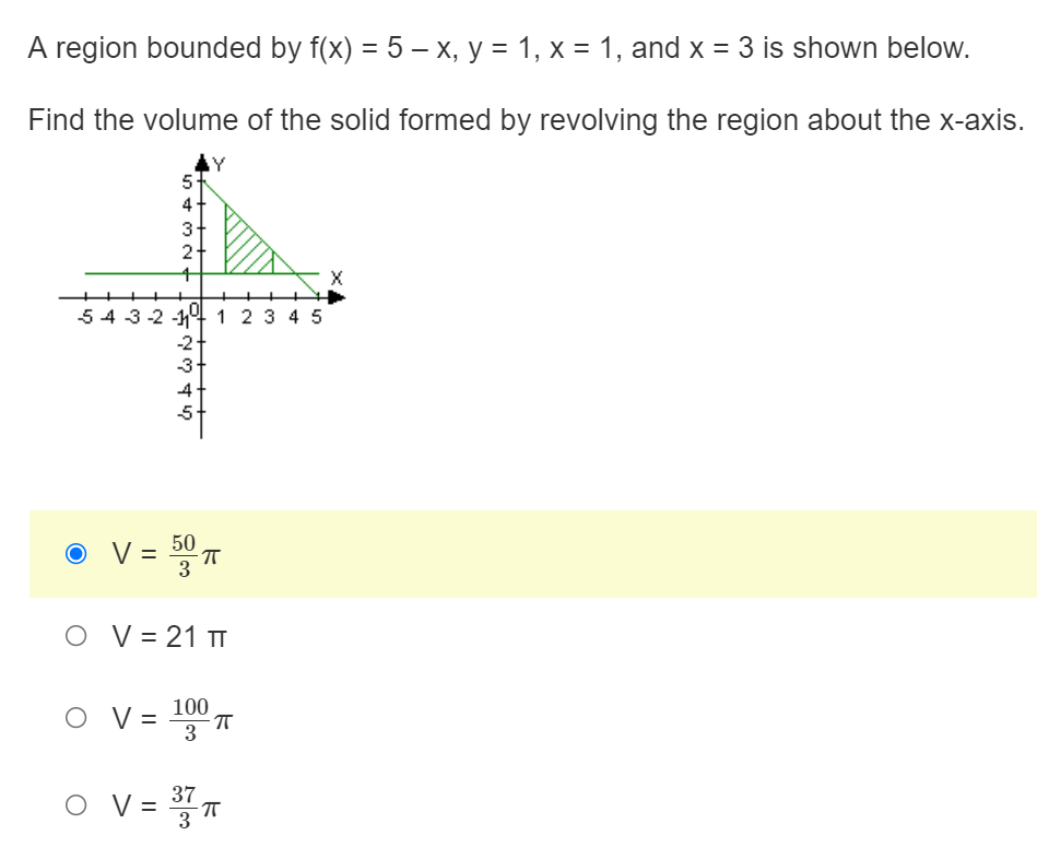 A region bounded by f(x) = 5 – x, y = 1, x = 1, and x = 3 is shown below.
Find the volume of the solid formed by revolving the region about the x-axis.
AY
5+
2-
54 3-2 -14 1 2 3 4 5
-2
-3
4
-5
50
V =
3
= °T
O V= 21 TT
100
O V =
3
O V = T
37
%3D
