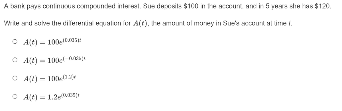 A bank pays continuous compounded interest. Sue deposits $100 in the account, and in 5 years she has $120.
Write and solve the differential equation for A(t), the amount of money in Sue's account at time t.
O A(t) = 100e(0.035)t
O A(t) = 100e(-0.035)t
O (t)= 100e(1.2)t
O A(t) = 1.2e(0.035)t
