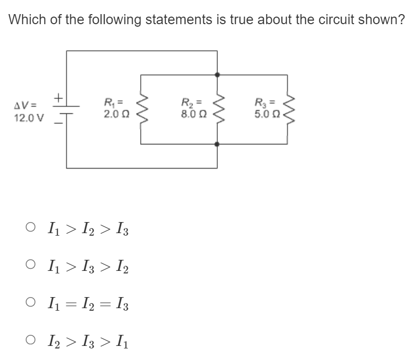 Which of the following statements is true about the circuit shown?
R, =
2.0 0
R2 =
8.0 0
R3 =
5.0 0.
AV =
12.0 V
O I1 > I2 > I3
O IĮ > I3 > I2
O IĮ = I2 = I3
O I2 > I3 > I1
