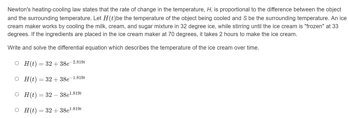 Newton's heating-cooling law states that the rate of change in the temperature, H, is proportional to the difference between the object
and the surrounding temperature. Let H(t)be the temperature of the object being cooled and S be the surrounding temperature. An ice
cream maker works by cooling the milk, cream, and sugar mixture in 32 degree ice, while stirring until the ice cream is "frozen" at 33
degrees. If the ingredients are placed in the ice cream maker at 70 degrees, it takes 2 hours to make the ice cream.
Write and solve the differential equation which describes the temperature of the ice cream over time.
H(t) = 32 + 38e-2.819t
O H(t) = 32+ 38e-1.819ł
O H(t) = 32 – 38e1.819t
O H(t) = 32+ 38e1.819t

