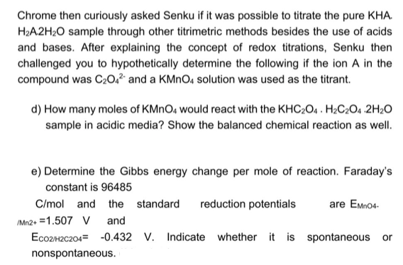 Chrome then curiously asked Senku if it was possible to titrate the pure KHA.
H2A2H20 sample through other titrimetric methods besides the use of acids
and bases. After explaining the concept of redox titrations, Senku then
challenged you to hypothetically determine the following if the ion A in the
compound was C202² and a KMNO4 solution was used as the titrant.
d) How many moles of KMNO4 would react with the KHC2O4 . H2C2O4 2H20
sample in acidic media? Show the balanced chemical reaction as well.
e) Determine the Gibbs energy change per mole of reaction. Faraday's
constant is 96485
C/mol and the standard
reduction potentials
are Emno4-
IM12+ =1.507 V
ECO2H2C204= -0.432 V. Indicate whether it is spontaneous or
and
nonspontaneous.
