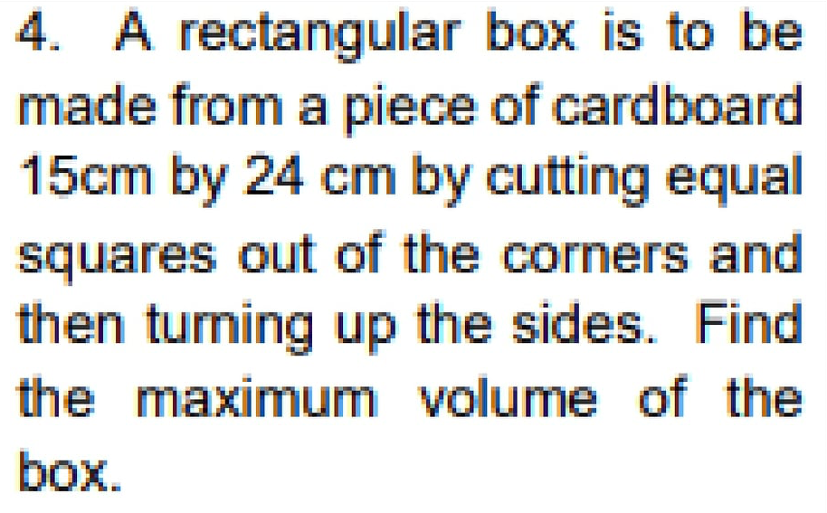 4. A rectangular box is to be
made from a piece of cardboard
15cm by 24 cm by cutting equal
squares out of the corners and
then turning up the sides. Find
the maximum volume of the
box.
