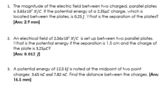 1. The magnitude of the electric field between two charged, parallel plates
is 3.65x10' N/C. If the potential energy of a 2.35µC charge, which is
located between the plates, is 0.25 J. What is the separation of the plates?
[Ans: 2.9 mm)
2. An electrical field of 2.56x10 N/C is set up between two parallel plates.
What is the potential energy if the separation is 1.5 cm and the charge of
the plate is 3.25µC?
[Ans: 0.012 1
3. A potential energy of 12.5 kj is noted at the midpoint of two point
charges: 3.65 nC and 7.82 nC. Find the distance between the charges. [Ans:
16.5 mm)
