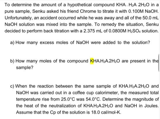 To determine the amount of a hypothetical compound KHA. H2A 2H20 in a
pure sample, Senku asked his friend Chrome to titrate it with 0.100M NaOH.
Unfortunately, an accident occurred while he was away and all of the 50.0 mL
NaOH solution was mixed into the sample. To remedy the situation, Senku
decided to perform back titration with a 2.375 mL of 0.0800OM H2SO, solution.
a) How many excess moles of NaOH were added to the solution?
b) How many moles of the compound KHA.H2A.2H2O are present in the
sample?
c) When the reaction between the same sample of KHA.H2A.2H2O and
NaOH was carried out in a coffee cup calorimeter, the measured total
temperature rise from 25.0°C was 54.0°C. Determine the magnitude of
the heat of the neutralization of KHA.H2A.2H2O and NaOH in Joules.
Assume that the Cp of the solution is 18.0 cal/mol-K.
