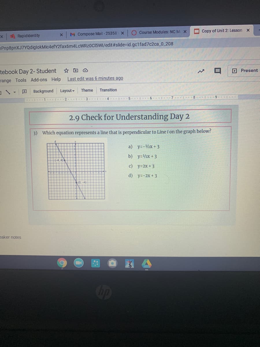 O Course Modules: NC M. X
O Copy of Unit 2: Lesson
ARapidldentity
M Compose Mail - 253581 x
Pnp8pnXJ7YQdiglokMic4efY2fax6m4LcWRz0C15WI/edit#slide=id.gc1fad7c2ca_0_208
tebook Day 2- Student
D Present
range Tools Add-ons Help
Last edit was 6 minutes ago
Background Layout-
Theme
Transition
T 2 3 4 5 6 7
2.9 Check for Understanding Day 2
3) Which equation represents a line that is perpendicular to Line l on the graph below?
a) y=-1/2x + 3
b) y=2x + 3
c) y=2x + 3
d) y=-2x + 3
eaker notes
ip
