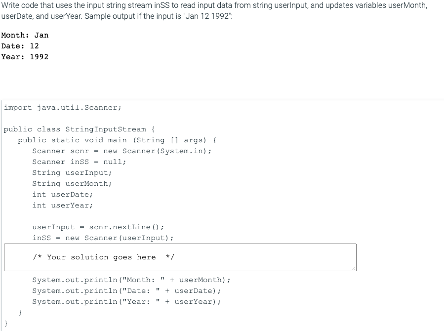 Write code that uses the input string stream inSS to read input data from string userlnput, and updates variables userMonth,
userDate, and userYear. Sample output if the input is "Jan 12 1992":
Month: Jan
Date: 12
Year: 1992
import java.util.Scanner;
public class StringInputStream {
public static void main (String [] args) {
Scanner scnr = new Scanner (System.in);
Scanner inSs = null;
String userInput;
String userMonth;
int userDate;
int userYear;
userInput
scnr.nextLine () ;
inss
new Scanner (userInput);
/* Your solution goes here
* /
System.out.println ("Month:
+ userMonth);
System.out.println ("Date:
+ userDate);
System.out.println ("Year:
+ userYear);
}
}
