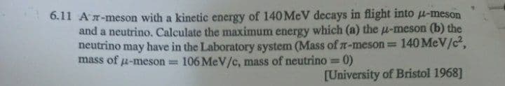 6.11 An-meson with a kinetic energy of 140 MeV decays in flight into u-meson
and a neutrino. Calculate the maximum energy which (a) the u-meson (b) the
neutrino may have in the Laboratory system (Mass of n-meson 140 MeV/c,
mass of u-meson 106 MeV/c, mass of neutrino =0)
%3D
[University of Bristol 1968]
