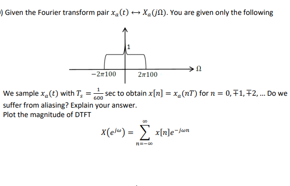 ) Given the Fourier transform pair xa(t) → Xa(j). You are given only the following
-2π100
2π100
600
We sample x (t) with T sec to obtain x[n] = xa (nT) for n = 0, F1, F2, ... Do we
suffer from aliasing? Explain your answer.
Plot the magnitude of DTFT
X(ejw) = [
n=-00
Ω
x[n]e-Jwn