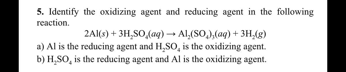 5. Identify the oxidizing agent and reducing agent in the following
reaction.
2Al(s) + 3H₂SO4(aq) → Al₂(SO4)3(aq) + 3H₂(g)
a) Al is the reducing agent and H₂SO4 is the oxidizing agent.
b) H₂SO4 is the reducing agent and Al is the oxidizing agent.