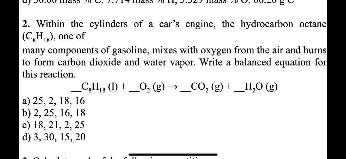mass
Hass
2. Within the cylinders of a car's engine, the hydrocarbon octane
(C,H₁8), one of
many components of gasoline, mixes with oxygen from the air and burns
to form carbon dioxide and water vapor. Write a balanced equation for
this reaction.
_CgH₁8 (1) + ___O₂ (g) → __CO₂ (g) + _H₂O (g)
18
2
a) 25, 2, 18, 16
b) 2, 25, 16, 18
c) 18, 21, 2, 25
d) 3, 30, 15, 20
.